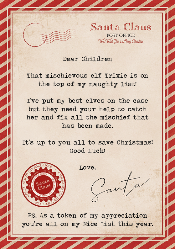 A letter on scroll paper that reads: Dear Children That mischievous elf Trixie is on the top of my naughty list! I’ve put my best elves on the case but they need your help to catch her and fix all the mischief that has been made. It’s up to you all to save Christmas! Good luck! Love, Santa Claus PS. As a token of my appreciation you’re all on my Nice List this year.